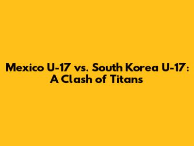 Mexico U-17 vs. South Korea U-17: A Clash of Titans