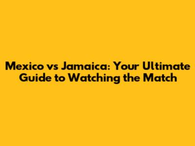 Mexico vs Jamaica: Your Ultimate Guide to Watching the Match