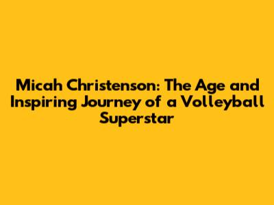 Micah Christenson: The Age and Inspiring Journey of a Volleyball Superstar