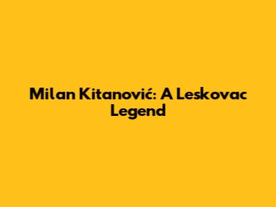Milan Kitanović: A Leskovac Legend