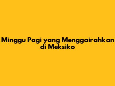 Minggu Pagi yang Menggairahkan di Meksiko