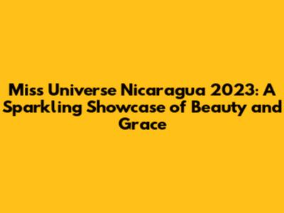 Miss Universe Nicaragua 2023: A Sparkling Showcase of Beauty and Grace