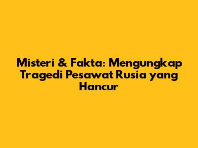 Misteri & Fakta: Mengungkap Tragedi Pesawat Rusia yang Hancur