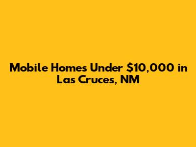 Mobile Homes Under $10,000 in Las Cruces, NM