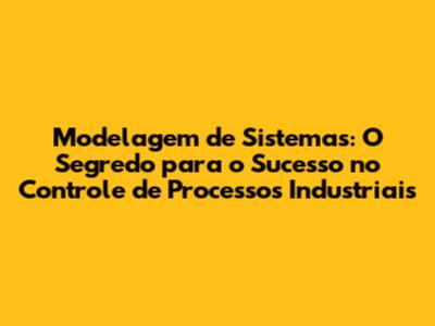 Modelagem de Sistemas: O Segredo para o Sucesso no Controle de Processos Industriais