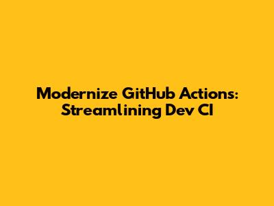 Modernize GitHub Actions: Streamlining Dev CI