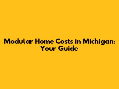 Modular Home Costs in Michigan: Your Guide
