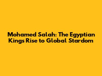 Mohamed Salah: The Egyptian King's Rise to Global Stardom