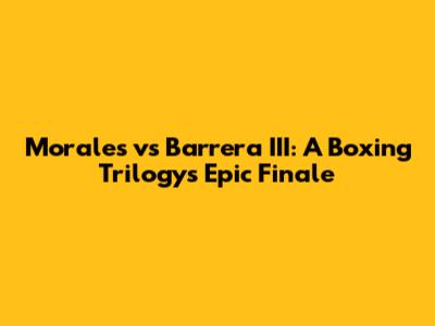 Morales vs Barrera III: A Boxing Trilogy's Epic Finale