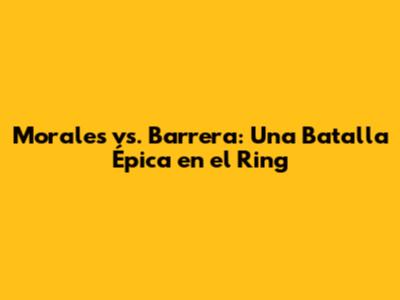 Morales vs. Barrera: Una Batalla Épica en el Ring