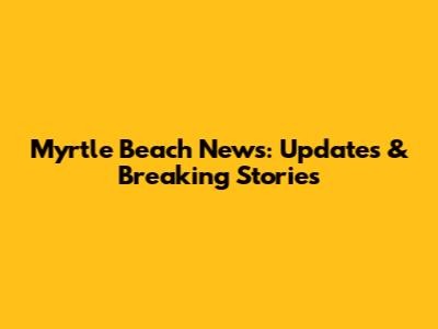 Myrtle Beach News: Updates & Breaking Stories