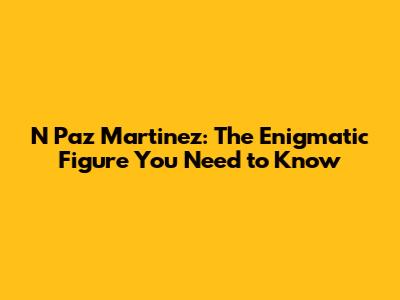 N Paz Martinez: The Enigmatic Figure You Need to Know