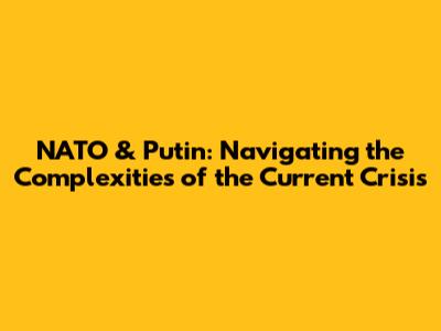 NATO & Putin: Navigating the Complexities of the Current Crisis