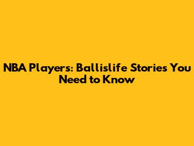 NBA Players: Ballislife Stories You Need to Know