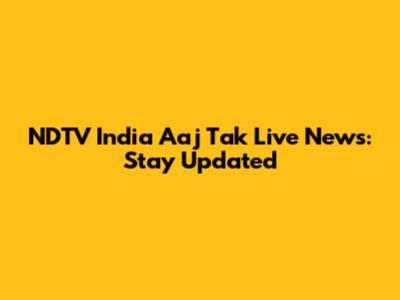 NDTV India Aaj Tak Live News: Stay Updated