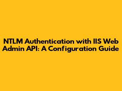 NTLM Authentication with IIS Web Admin API: A Configuration Guide