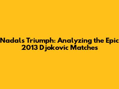 Nadal's Triumph: Analyzing the Epic 2013 Djokovic Matches