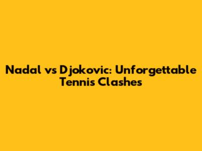 Nadal vs Djokovic: Unforgettable Tennis Clashes