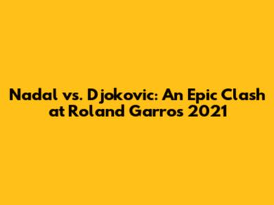 Nadal vs. Djokovic: An Epic Clash at Roland Garros 2021
