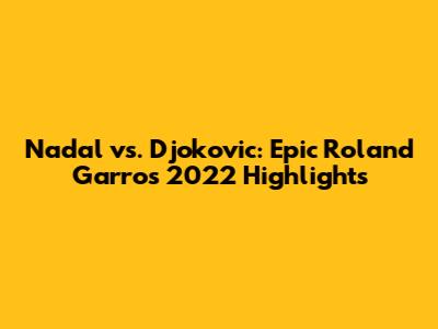 Nadal vs. Djokovic: Epic Roland Garros 2022 Highlights