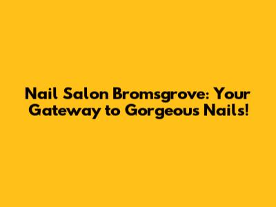 Nail Salon Bromsgrove: Your Gateway to Gorgeous Nails!