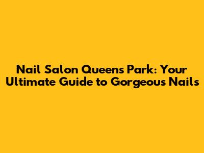 Nail Salon Queens Park: Your Ultimate Guide to Gorgeous Nails