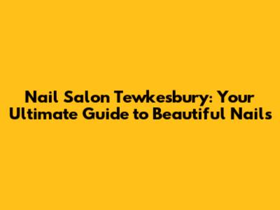Nail Salon Tewkesbury: Your Ultimate Guide to Beautiful Nails