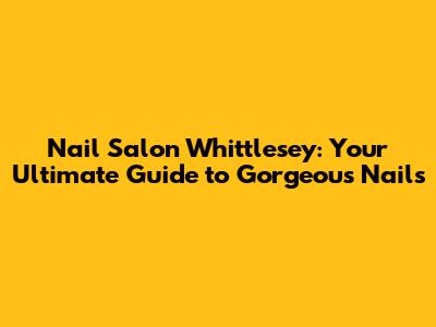 Nail Salon Whittlesey: Your Ultimate Guide to Gorgeous Nails