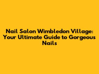 Nail Salon Wimbledon Village: Your Ultimate Guide to Gorgeous Nails