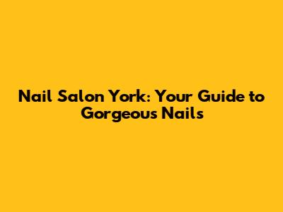 Nail Salon York: Your Guide to Gorgeous Nails