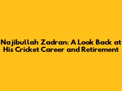 Najibullah Zadran: A Look Back at His Cricket Career and Retirement