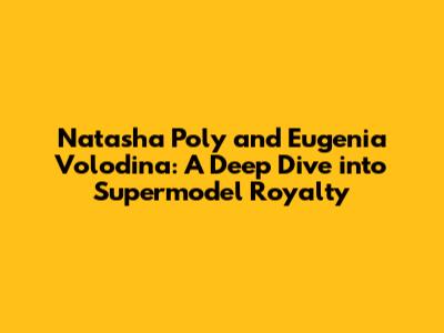 Natasha Poly and Eugenia Volodina: A Deep Dive into Supermodel Royalty