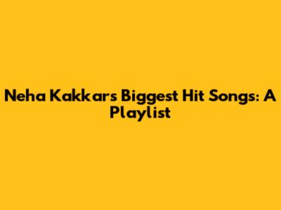 Neha Kakkar's Biggest Hit Songs: A Playlist