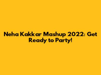 Neha Kakkar Mashup 2022: Get Ready to Party!