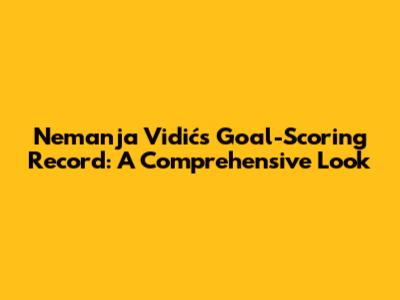 Nemanja Vidić's Goal-Scoring Record: A Comprehensive Look