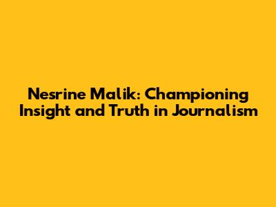 Nesrine Malik: Championing Insight and Truth in Journalism