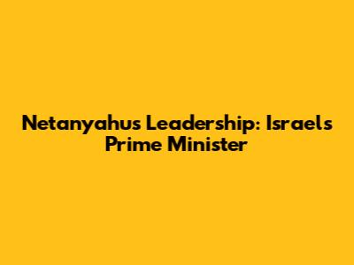 Netanyahu's Leadership: Israel's Prime Minister