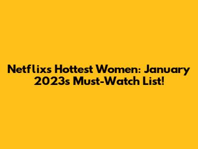 Netflix's Hottest Women: January 2023's Must-Watch List!