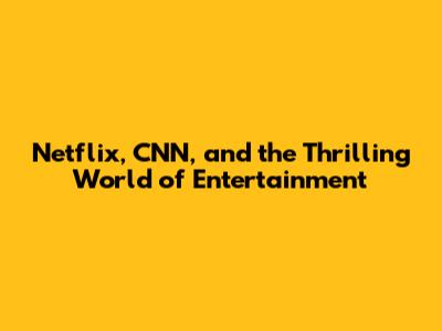 Netflix, CNN, and the Thrilling World of Entertainment