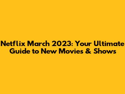 Netflix March 2023: Your Ultimate Guide to New Movies & Shows