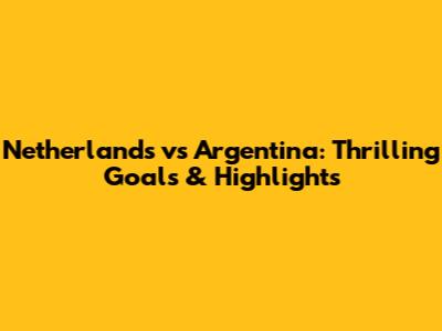 Netherlands vs Argentina: Thrilling Goals & Highlights