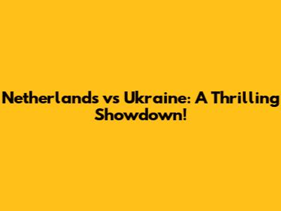 Netherlands vs Ukraine: A Thrilling Showdown!