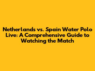 Netherlands vs. Spain Water Polo Live: A Comprehensive Guide to Watching the Match