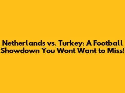 Netherlands vs. Turkey: A Football Showdown You Won't Want to Miss!