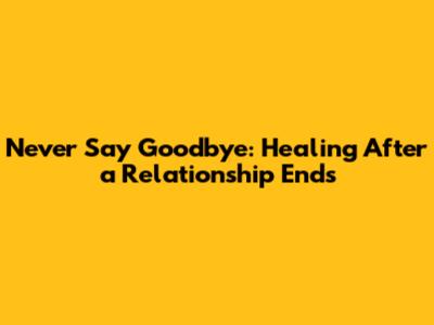 Never Say Goodbye: Healing After a Relationship Ends