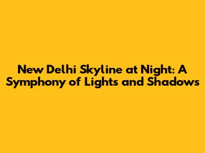 New Delhi Skyline at Night: A Symphony of Lights and Shadows