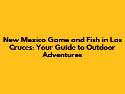 New Mexico Game and Fish in Las Cruces: Your Guide to Outdoor Adventures