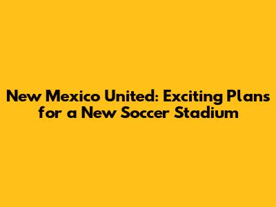 New Mexico United: Exciting Plans for a New Soccer Stadium