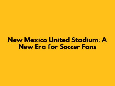 New Mexico United Stadium: A New Era for Soccer Fans