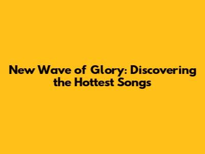 New Wave of Glory: Discovering the Hottest Songs